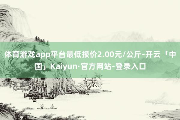 体育游戏app平台最低报价2.00元/公斤-开云「中国」Kaiyun·官方网站-登录入口