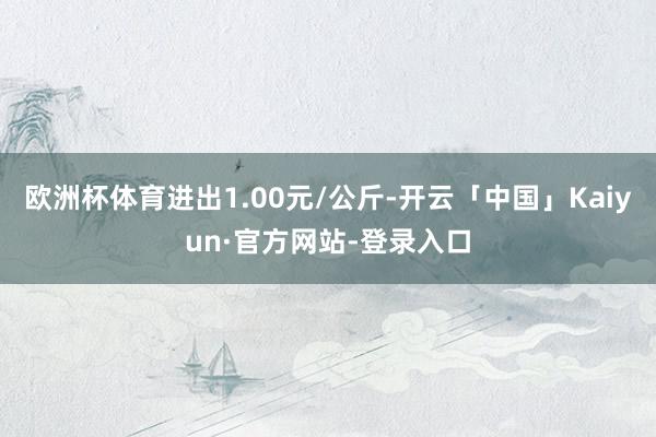 欧洲杯体育进出1.00元/公斤-开云「中国」Kaiyun·官方网站-登录入口