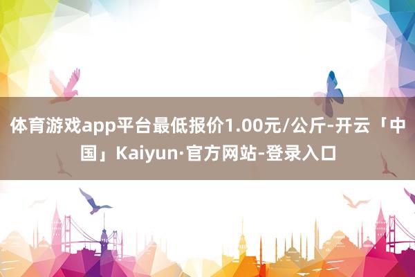 体育游戏app平台最低报价1.00元/公斤-开云「中国」Kaiyun·官方网站-登录入口