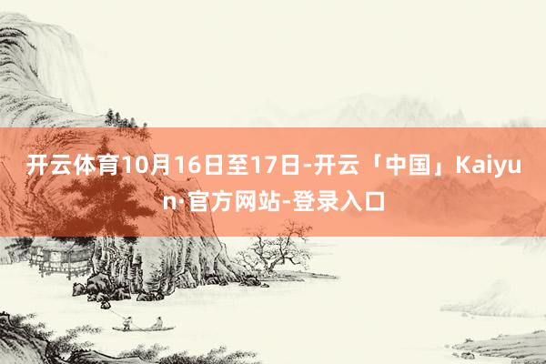 开云体育10月16日至17日-开云「中国」Kaiyun·官方网站-登录入口