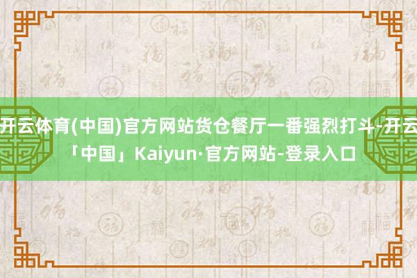 开云体育(中国)官方网站货仓餐厅一番强烈打斗-开云「中国」Kaiyun·官方网站-登录入口