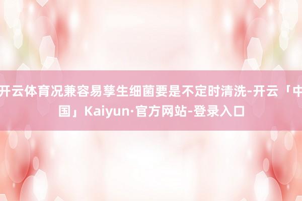 开云体育况兼容易孳生细菌要是不定时清洗-开云「中国」Kaiyun·官方网站-登录入口