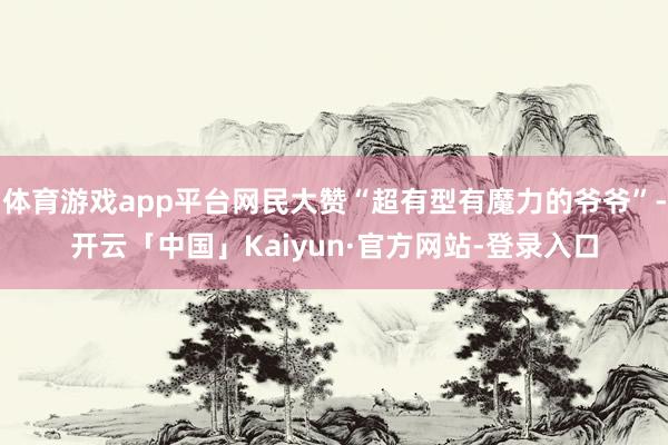 体育游戏app平台网民大赞“超有型有魔力的爷爷”-开云「中国」Kaiyun·官方网站-登录入口