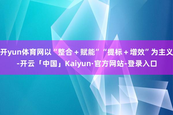 开yun体育网以“整合＋赋能”“提标＋增效”为主义-开云「中国」Kaiyun·官方网站-登录入口