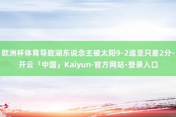 欧洲杯体育导致湖东说念主被太阳9-2追至只差2分-开云「中国」Kaiyun·官方网站-登录入口