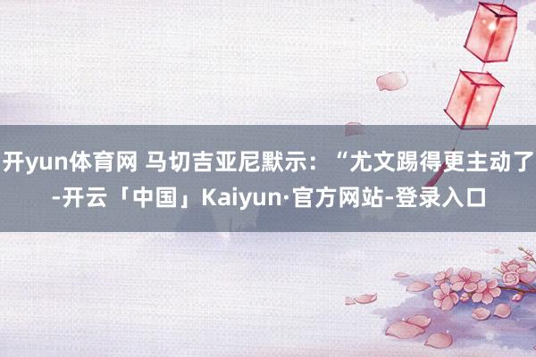 开yun体育网 马切吉亚尼默示：“尤文踢得更主动了-开云「中国」Kaiyun·官方网站-登录入口