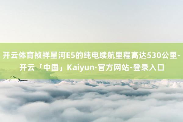 开云体育祯祥星河E5的纯电续航里程高达530公里-开云「中国」Kaiyun·官方网站-登录入口