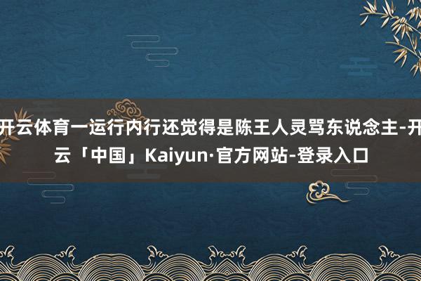 开云体育一运行内行还觉得是陈王人灵骂东说念主-开云「中国」Kaiyun·官方网站-登录入口