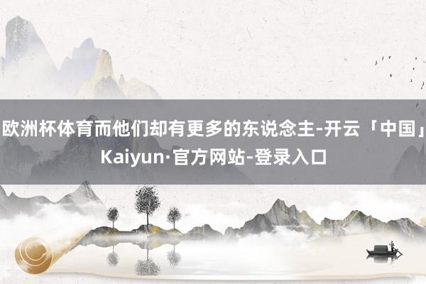 欧洲杯体育而他们却有更多的东说念主-开云「中国」Kaiyun·官方网站-登录入口