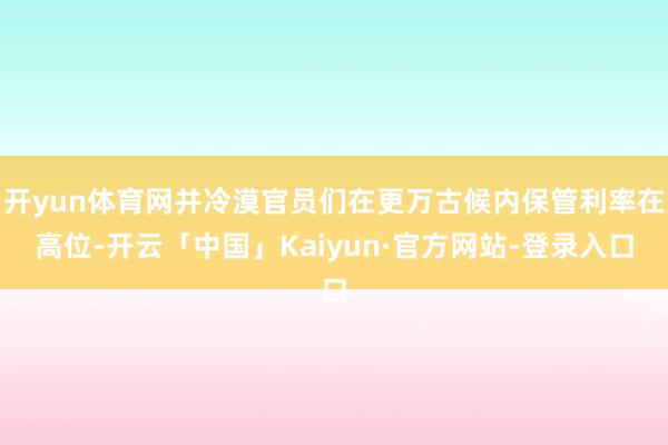 开yun体育网并冷漠官员们在更万古候内保管利率在高位-开云「中国」Kaiyun·官方网站-登录入口