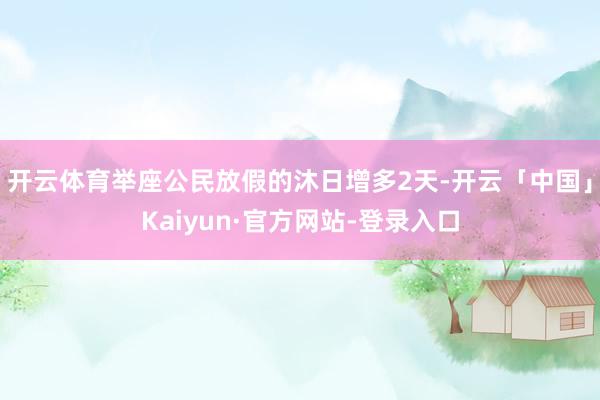 开云体育举座公民放假的沐日增多2天-开云「中国」Kaiyun·官方网站-登录入口