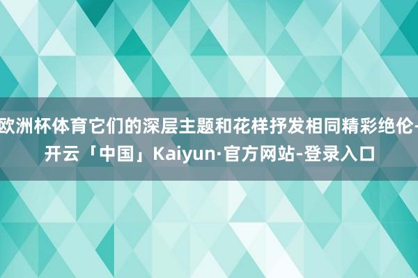 欧洲杯体育它们的深层主题和花样抒发相同精彩绝伦-开云「中国」Kaiyun·官方网站-登录入口