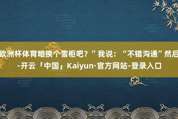 欧洲杯体育咱换个雪柜吧？”我说：“不错沟通”然后-开云「中国」Kaiyun·官方网站-登录入口