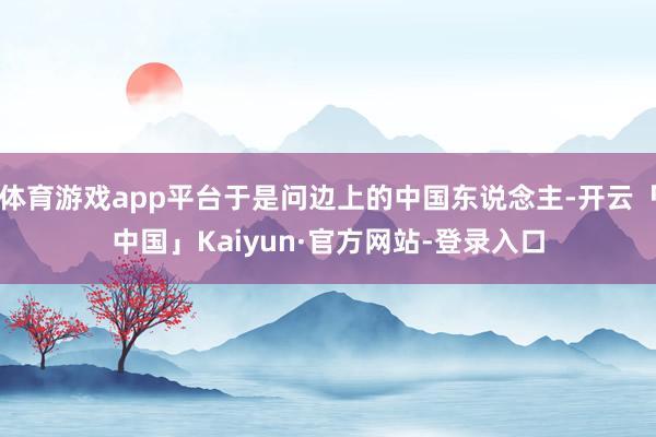 体育游戏app平台于是问边上的中国东说念主-开云「中国」Kaiyun·官方网站-登录入口