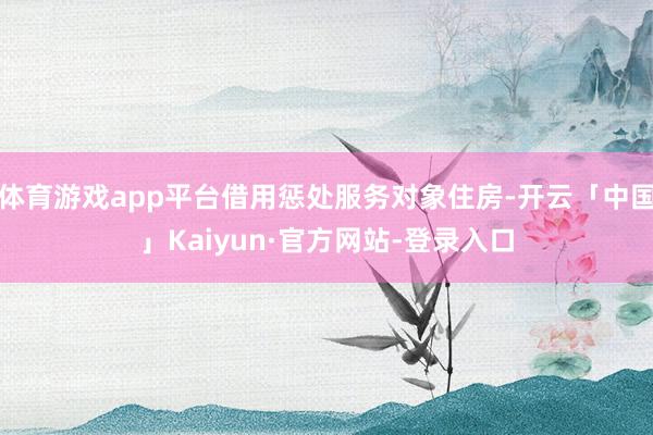 体育游戏app平台借用惩处服务对象住房-开云「中国」Kaiyun·官方网站-登录入口