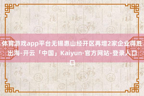 体育游戏app平台无锡惠山经开区再增2家企业得胜出海-开云「中国」Kaiyun·官方网站-登录入口