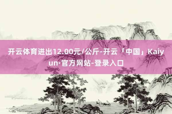 开云体育进出12.00元/公斤-开云「中国」Kaiyun·官方网站-登录入口