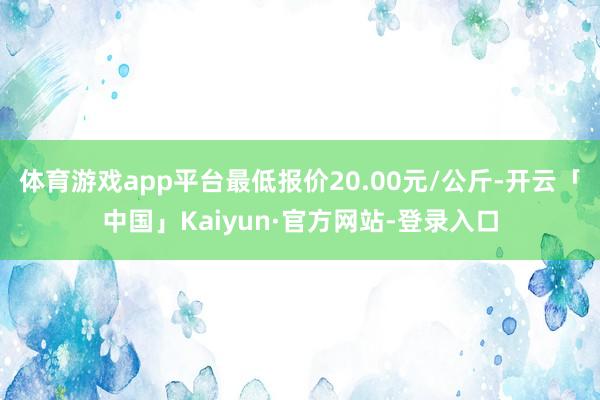 体育游戏app平台最低报价20.00元/公斤-开云「中国」Kaiyun·官方网站-登录入口