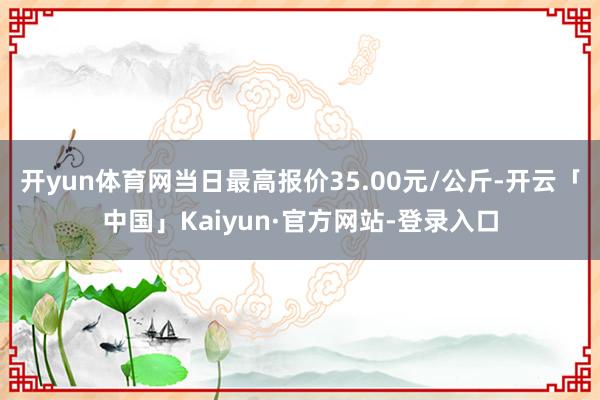 开yun体育网当日最高报价35.00元/公斤-开云「中国」Kaiyun·官方网站-登录入口