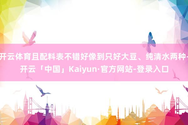 开云体育且配料表不错好像到只好大豆、纯清水两种-开云「中国」Kaiyun·官方网站-登录入口