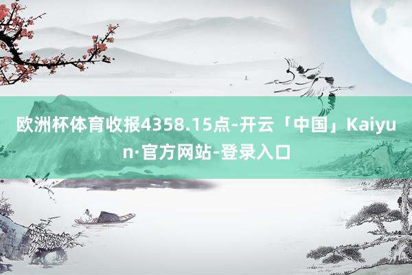 欧洲杯体育收报4358.15点-开云「中国」Kaiyun·官方网站-登录入口