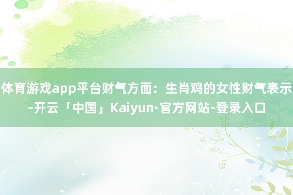 体育游戏app平台财气方面：生肖鸡的女性财气表示-开云「中国」Kaiyun·官方网站-登录入口