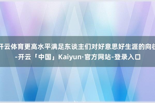 开云体育更高水平满足东谈主们对好意思好生涯的向往-开云「中国」Kaiyun·官方网站-登录入口