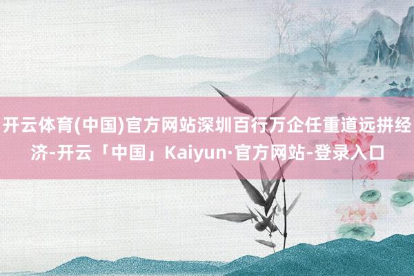 开云体育(中国)官方网站深圳百行万企任重道远拼经济-开云「中国」Kaiyun·官方网站-登录入口