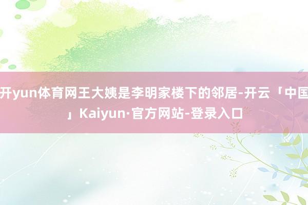 开yun体育网王大姨是李明家楼下的邻居-开云「中国」Kaiyun·官方网站-登录入口