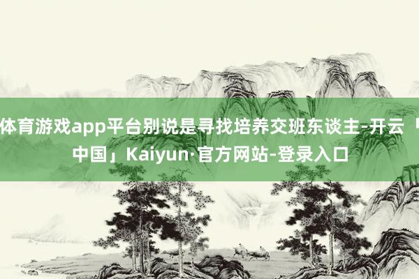 体育游戏app平台别说是寻找培养交班东谈主-开云「中国」Kaiyun·官方网站-登录入口