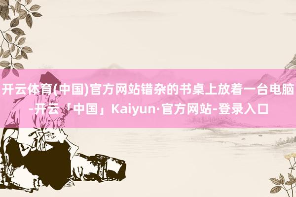 开云体育(中国)官方网站错杂的书桌上放着一台电脑-开云「中国」Kaiyun·官方网站-登录入口