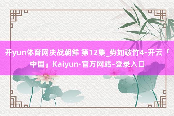 开yun体育网决战朝鲜 第12集_势如破竹4-开云「中国」Kaiyun·官方网站-登录入口