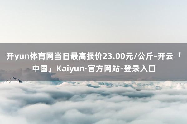 开yun体育网当日最高报价23.00元/公斤-开云「中国」Kaiyun·官方网站-登录入口