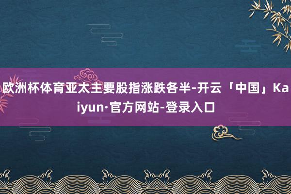 欧洲杯体育亚太主要股指涨跌各半-开云「中国」Kaiyun·官方网站-登录入口