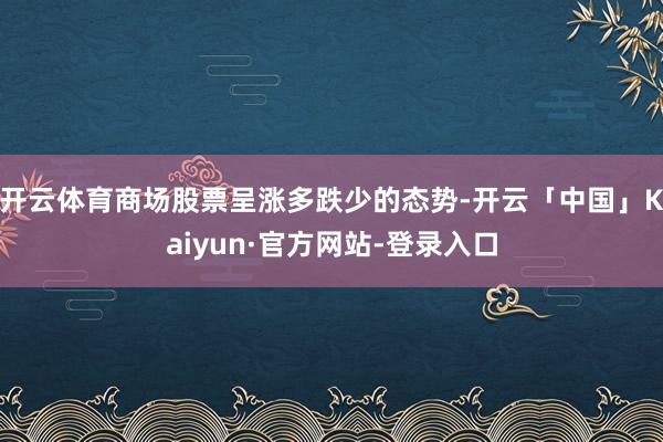 开云体育商场股票呈涨多跌少的态势-开云「中国」Kaiyun·官方网站-登录入口