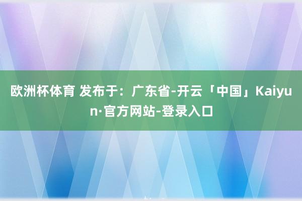 欧洲杯体育 发布于：广东省-开云「中国」Kaiyun·官方网站-登录入口