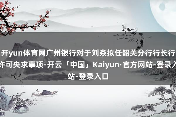 开yun体育网广州银行对于刘焱拟任韶关分行行长行政许可央求事项-开云「中国」Kaiyun·官方网站-登录入口