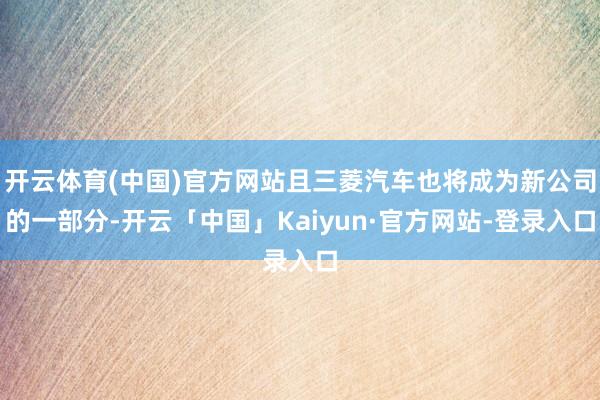 开云体育(中国)官方网站且三菱汽车也将成为新公司的一部分-开云「中国」Kaiyun·官方网站-登录入口