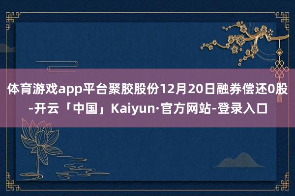 体育游戏app平台聚胶股份12月20日融券偿还0股-开云「中国」Kaiyun·官方网站-登录入口