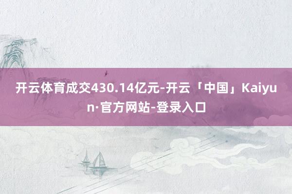 开云体育成交430.14亿元-开云「中国」Kaiyun·官方网站-登录入口