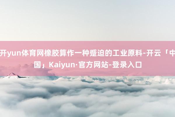 开yun体育网橡胶算作一种蹙迫的工业原料-开云「中国」Kaiyun·官方网站-登录入口