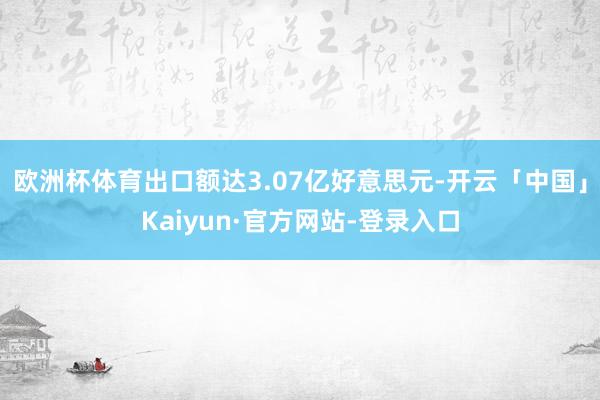 欧洲杯体育出口额达3.07亿好意思元-开云「中国」Kaiyun·官方网站-登录入口