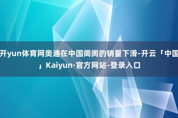 开yun体育网奥迪在中国阛阓的销量下滑-开云「中国」Kaiyun·官方网站-登录入口