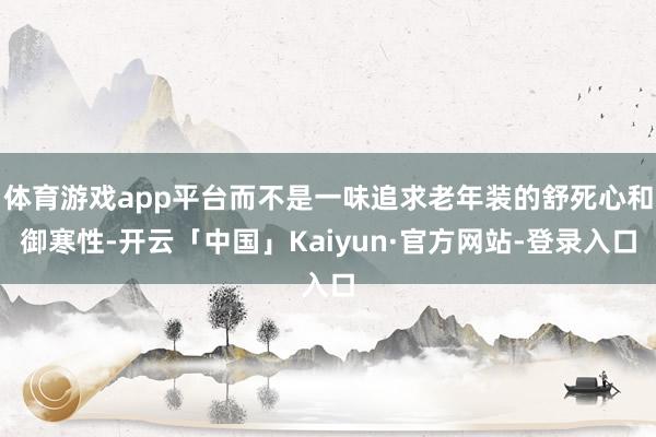 体育游戏app平台而不是一味追求老年装的舒死心和御寒性-开云「中国」Kaiyun·官方网站-登录入口