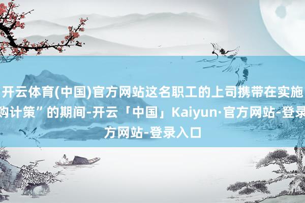 开云体育(中国)官方网站这名职工的上司携带在实施“内购计策”的期间-开云「中国」Kaiyun·官方网站-登录入口