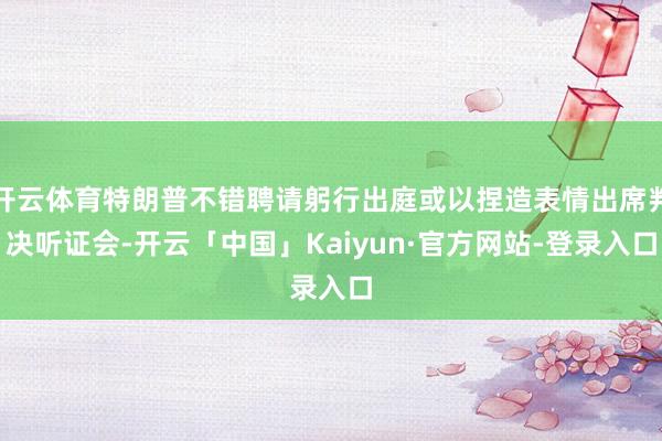 开云体育特朗普不错聘请躬行出庭或以捏造表情出席判决听证会-开云「中国」Kaiyun·官方网站-登录入口