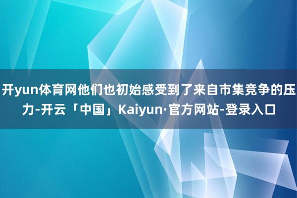 开yun体育网他们也初始感受到了来自市集竞争的压力-开云「中国」Kaiyun·官方网站-登录入口