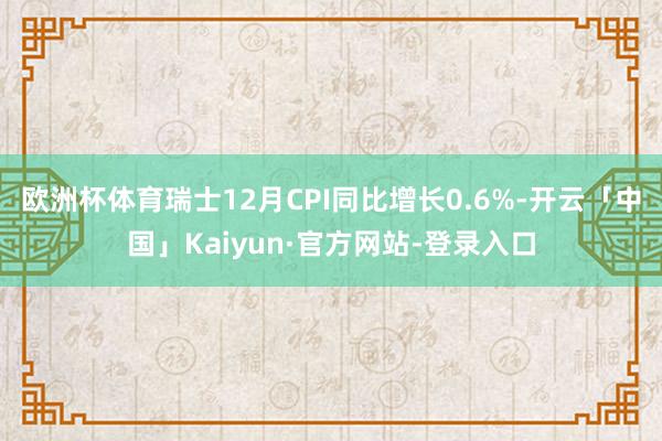 欧洲杯体育瑞士12月CPI同比增长0.6%-开云「中国」Kaiyun·官方网站-登录入口