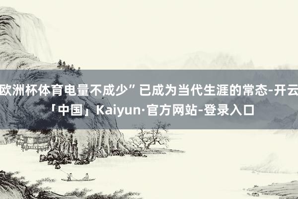 欧洲杯体育电量不成少”已成为当代生涯的常态-开云「中国」Kaiyun·官方网站-登录入口