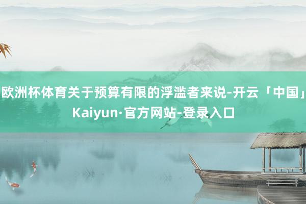 欧洲杯体育关于预算有限的浮滥者来说-开云「中国」Kaiyun·官方网站-登录入口